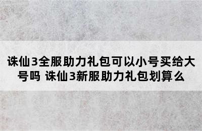 诛仙3全服助力礼包可以小号买给大号吗 诛仙3新服助力礼包划算么